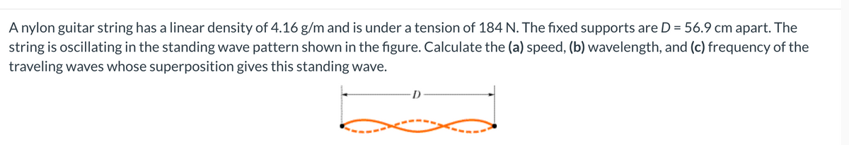 A nylon guitar string has a linear density of 4.16 g/m and is under a tension of 184 N. The fixed supports are D = 56.9 cm apart. The
string is oscillating in the standing wave pattern shown in the figure. Calculate the (a) speed, (b) wavelength, and (c) frequency of the
traveling waves whose superposition gives this standing wave.
-D