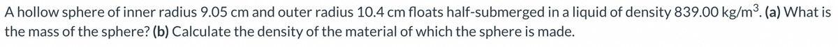 A hollow sphere of inner radius 9.05 cm and outer radius 10.4 cm floats half-submerged in a liquid of density 839.00 kg/m³. (a) What is
the mass of the sphere? (b) Calculate the density of the material of which the sphere is made.