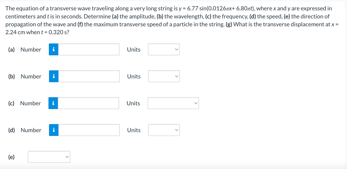 The equation of a transverse wave traveling along a very long string is y = 6.77 sin(0.0126x+ 6.80πt), where x and y are expressed in
centimeters and t is in seconds. Determine (a) the amplitude, (b) the wavelength, (c) the frequency, (d) the speed, (e) the direction of
propagation of the wave and (f) the maximum transverse speed of a particle in the string. (g) What is the transverse displacement at x =
2.24 cm when t = 0.320 s?
(a) Number i
(b) Number
(c) Number
(d) Number
(e)
i
Units
Units
Units
Units