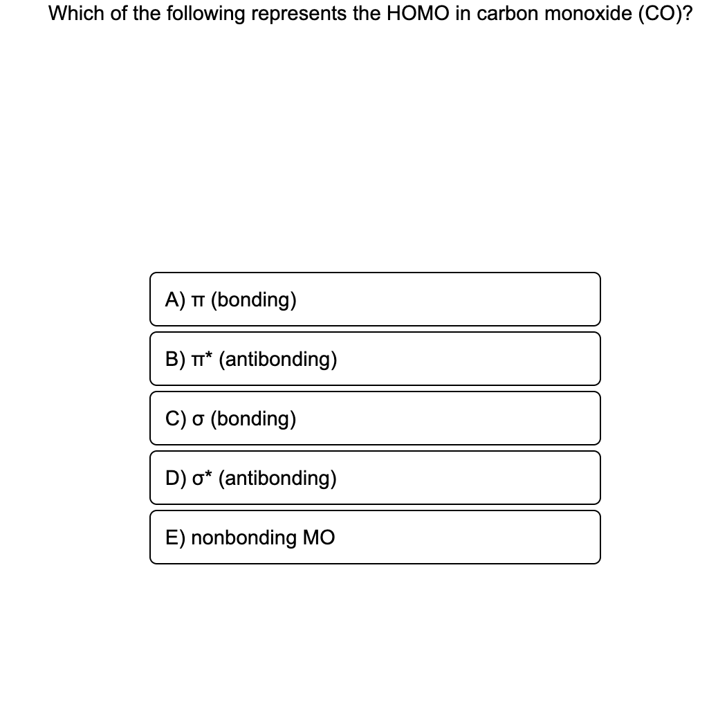 Which of the following represents the HOMO in carbon monoxide (CO)?
A) TT (bonding)
B) T* (antibonding)
C) o (bonding)
D) o* (antibonding)
E) nonbonding MO
