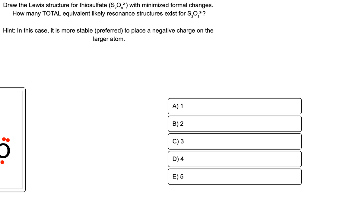 Draw the Lewis structure for thiosulfate (S,0,2) with minimized formal changes.
How many TOTAL equivalent likely resonance structures exist for S,0,2?
Hint: In this case, it is more stable (preferred) to place a negative charge on the
larger atom.
A) 1
B) 2
C) 3
D) 4
E) 5
