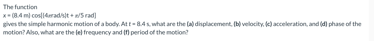 The
function
x = (8.4 m) cos[(4лrad/s)t + π/5 rad]
gives the simple harmonic motion of a body. At t = 8.4 s, what are the (a) displacement, (b) velocity, (c) acceleration, and (d) phase of the
motion? Also, what are the (e) frequency and (f) period of the motion?