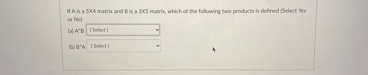 If A is a 5X4 matrix and B is a 3X5 matrix, which of the following two products is defined (Select Yes
or No)
(a) A*B [Select ]
(b) B*A [Select ]
<>
