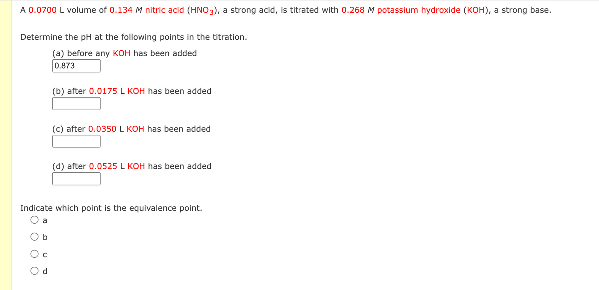 A 0.0700 L volume of 0.134 M nitric acid (HNO3), a strong acid, is titrated with 0.268 M potassium hydroxide (KOH), a strong base.
Determine the pH at the following points in the titration.
(a) before any KOH has been added
0.873
O
a
Indicate which point is the equivalence point.
b
C
(b) after 0.0175 L KOH has been added
P
(c) after 0.0350 L KOH has been added
(d) after 0.0525 L KOH has been added