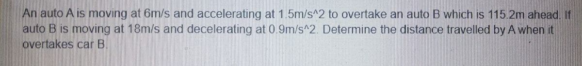 An auto A is moving at 6m/s and accelerating at 1.5m/s^2 to overtake an auto B which is 115.2m ahead. If
auto B is moving at 18m/s and decelerating at 0.9m/s^2. Determine the distance travelled by A when it
overtakes car B.
