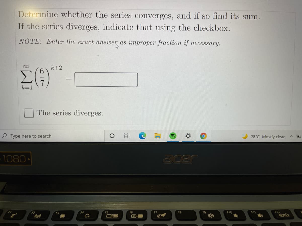 Determine whether the series converges, and if so find its sum.
If the series diverges, indicate that using the checkbox.
NOTE: Enter the exact answer as improper fraction if necessary.
k+2
k=1
The series diverges.
S Type here to search
28°C Mostly clear
1080
acer
F2
F3
F4
F5
F7
F8
F9
F10
F11
F12
NumLk
||
