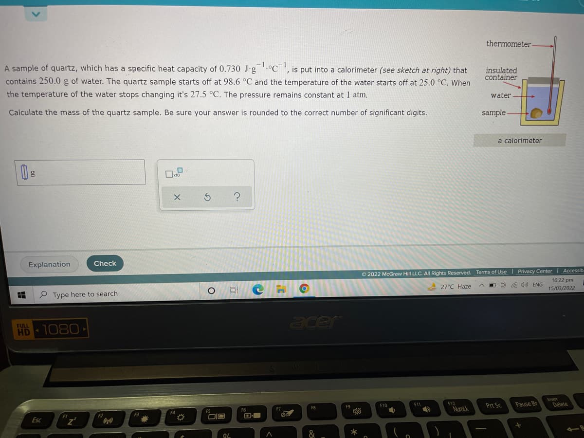 thermometer-
A sample of quartz, which has a specific heat capacity of 0.730 J-g.°C¯', is put into a calorimeter (see sketch at right) that
contains 250.0 g of water. The quartz sample starts off at 98.6 °C and the temperature of the water starts off at 25.0 °C. When
insulated
container
the temperature of the water stops changing it's 27.5 °C. The pressure remains constant at 1 atm.
water
Calculate the mass of the quartz sample. Be sure your answer is rounded to the correct number of significant digits.
sample -
a calorimeter
Explanation
Check
O 2022 McGraw Hill LLC. All Rights Reserved. Terms of Use | Privacy Center Accessib
10:22 pm
P Type here to search
27°C Haze
O G 1) ENG
15/03/2022
acer
FULL
HD 1080
Insert
Delete
F5
F7
F8
F9
F10
F11
F12
Prt Sc
Pause Br
F1
F2
F3
F4
F6
Esc
DIO
NumLk
&
