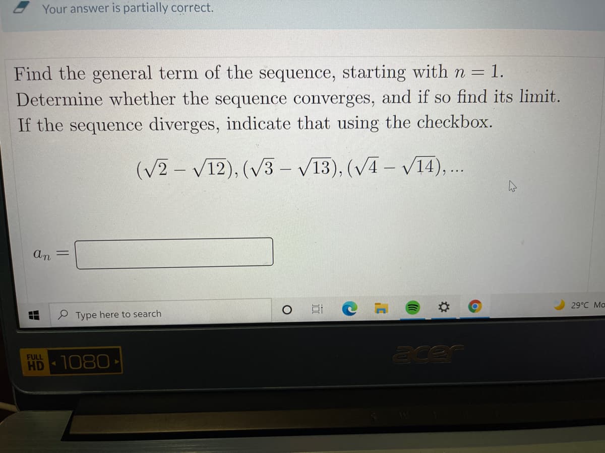 Your answer is partially correct.
Find the general term of the sequence, starting with n = 1.
Determine whether the sequence converges, and if so find its limit.
If the sequence diverges, indicate that using the checkbox.
(V2 – V12), (v3 - V13), (VA – V14),..
29°C Mo
Type here to search
acer
FULL
HD 1080
%2:
