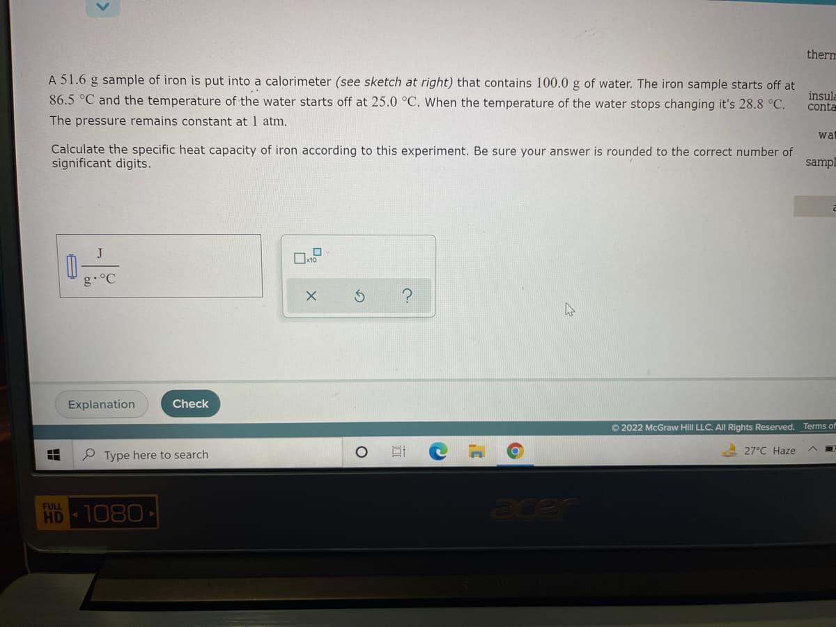 therm
A 51.6 g sample of iron is put into a calorimeter (see sketch at right) that contains 100.0 g of water. The iron sample starts off at
86.5 °C and the temperature of the water starts off at 25.0 °C. When the temperature of the water stops changing it's 28.8 °C.
insula
conta
The pressure remains constant at 1 atm.
wa
Calculate the specific heat capacity of iron according to this experiment. Be sure your answer is rounded to the correct number of
significant digits.
sampl
J
g.°C
Explanation
Check
© 2022 McGraw Hill LLC. All Rights Reserved. Terms of
27°C Haze
Type here to search
acer
FULL
HD 1080
出

