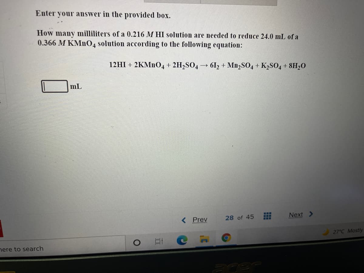 Enter your answer in the provided box.
How many milliliters of a 0.216 M HI solution are needed to reduce 24.0 mL of a
0.366 M KMN04
solution according to the following equation:
12HI + 2KM1O4+ 2H,SO4→ 6l2 + M12SO4 + K2SO4 + 8H20
mL
< Prev
...
...
...
Next >
28 of 45
27°C Mostly
nere to search
