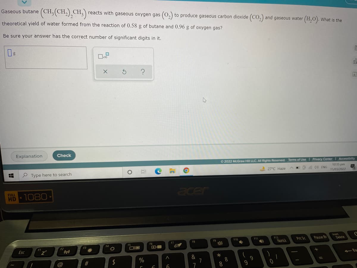 Gaseous butane (CH,(CH,)¸CH3) reacts with gaseous oxygen gas (0,) to produce gaseous carbon dioxide (CO,) and gaseous water
theoretical yield of water formed from the reaction of 0.58 g of butane and 0.96 g of oxygen gas?
(H,). What is the
Be sure your answer has the correct number of significant digits in it.
de
Ar
Explanation
Check
O 2022 McGraw Hill LLC. All Rights Reserved. Terms of Use I Privacy Center| Accessibility
1035 pm
P Type here to search
스 27°℃ Haze
Oa d0 ENG
15/03/2022
acer
FULL
HD
1080
F12
NumLk
Insert
Delete
F10
F11
Prt Sc
Pause Br
F5
F6
F7
F8
F9
F4
F3
樂
F1
F2
Esc
DIO
&
7
-Ba
@
#
$
%
8
%3D
9
