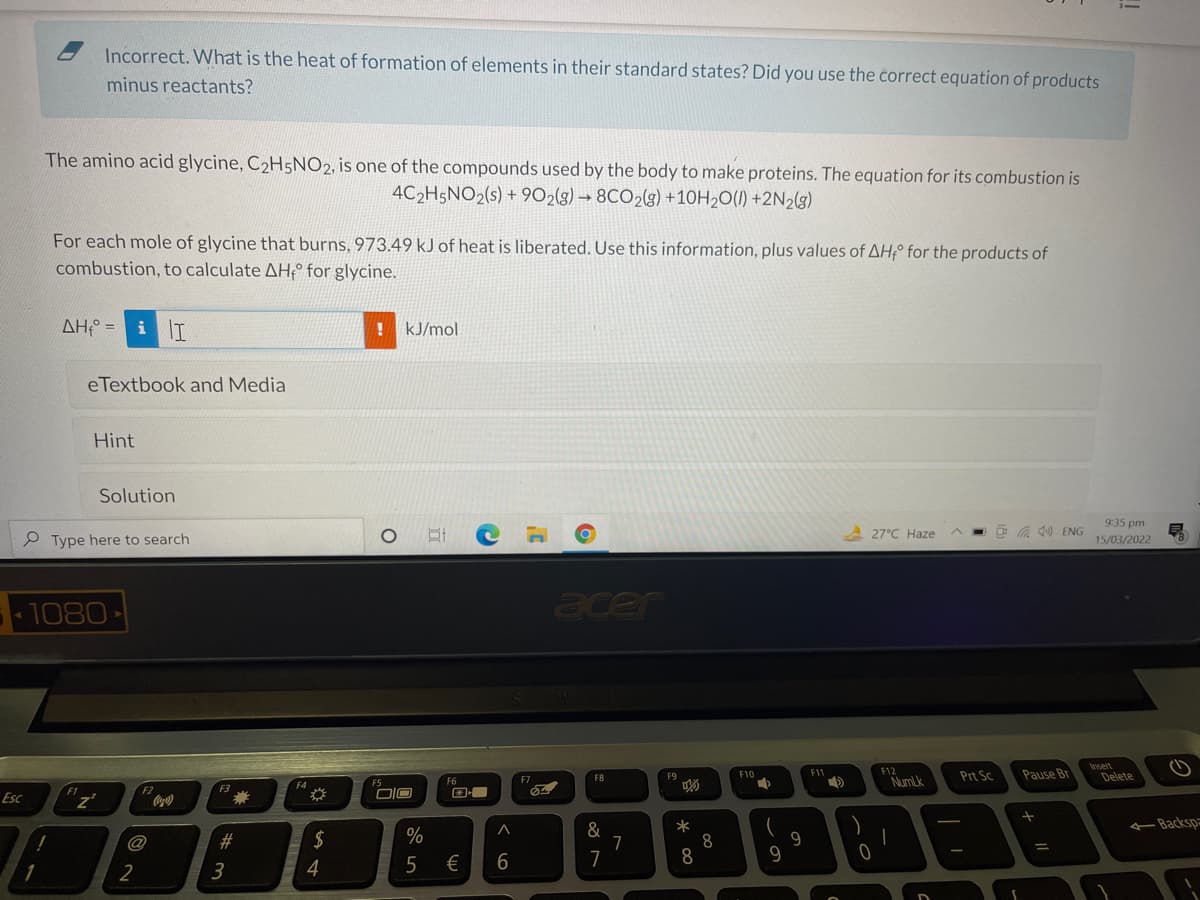 Incorrect. What is the heat of formation of elements in their standard states? Did you use the correct equation of products
minus reactants?
The amino acid glycine, C2H5NO2, is one of the compounds used by the body to make proteins. The equation for its combustion is
4C2H5NO2(s) + 902(g) → 8CO2(g) +10H20(1) +2N2(g)
For each mole of glycine that burns, 973.49 kJ of heat is liberated. Use this information, plus values of AHº for the products of
combustion, to calculate AH° for glycine.
AH =
kJ/mol
eTextbook and Media
Hint
Solution
935 pm
A 27°C Haze
O G 10 ENG
Type here to search
15/03/2022
1080
acer
Insert
Delete
F11
F12
Prt Sc
Pause Br
F8
F9
F10
F7
NumLk
F5
F3
Esc
Coca)
Backsp
*
8
8
#
2$
%
&
9
@
€
7
1
2
3
!!
