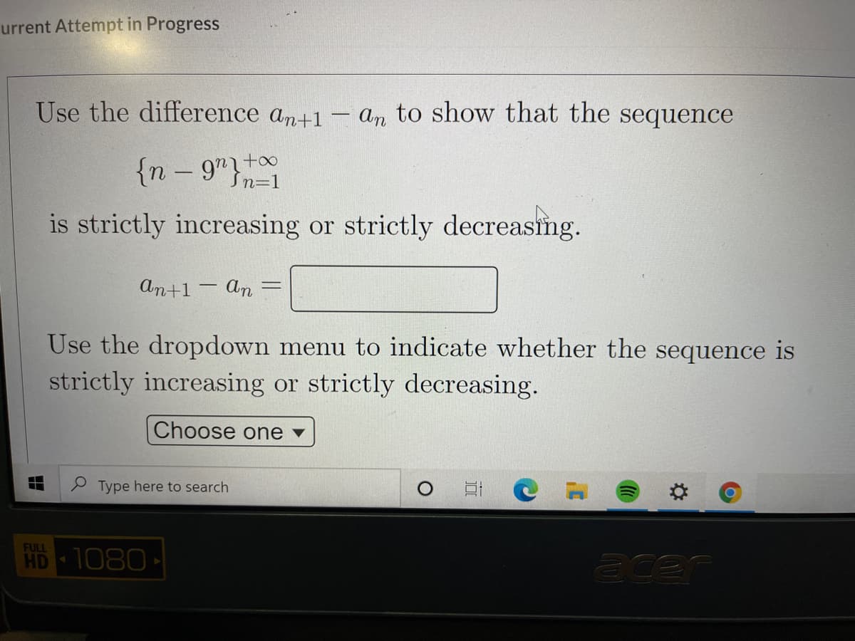 urrent Attempt in Progress
Use the difference an+1 - an to show that the sequence
{n – 9"t0
-
Sn=1
is strictly increasing or strictly decreasng.
An+1 - An
Use the dropdown menu to indicate whether the sequence is
strictly increasing or strictly decreasing.
Choose one v
O Type here to search
口
FULL
HD
1080
