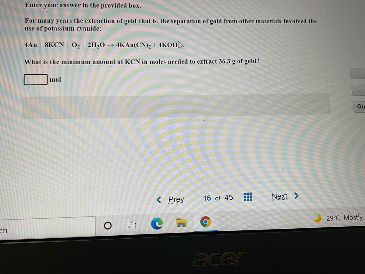 Enter your answer in the provided box.
For many years the extraction of gold-that is, the separation of gold from other materials-involved the
use of potassium cyanide:
4Au + 8KCN + 02 + 2H2O → 4KAU(CN)2 +
4KOH
What is the minimum amount of KCN in moles needed to extract 36.3 g of gold?
mol
Gu
< Prev
16 of 45
Next >
**... **i.
.........
29°C Mostly
O
ch
acer
