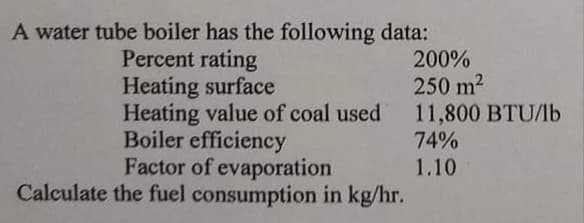 A water tube boiler has the following data:
Percent rating
Heating surface
Heating value of coal used
Boiler efficiency
Factor of evaporation
Calculate the fuel consumption in kg/hr.
200%
250 m2
11,800 BTU/lb
74%
1.10
