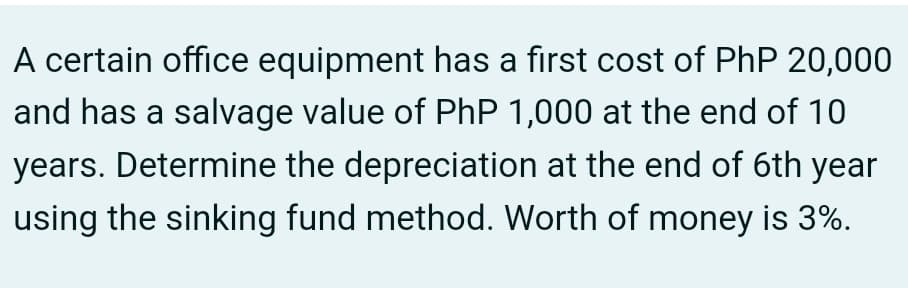 A certain office equipment has a first cost of PhP 20,000
and has a salvage value of PhP 1,000 at the end of 10
years. Determine the depreciation at the end of 6th year
using the sinking fund method. Worth of money is 3%.
