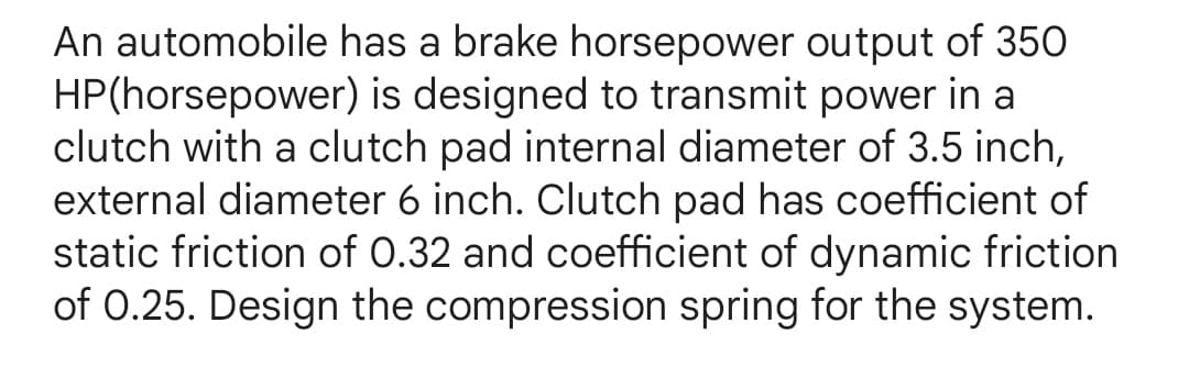 An automobile has a brake horsepower output of 350
HP(horsepower) is designed to transmit power in a
clutch with a clutch pad internal diameter of 3.5 inch,
external diameter 6 inch. Clutch pad has coefficient of
static friction of 0.32 and coefficient of dynamic friction
of 0.25. Design the compression spring for the system.
