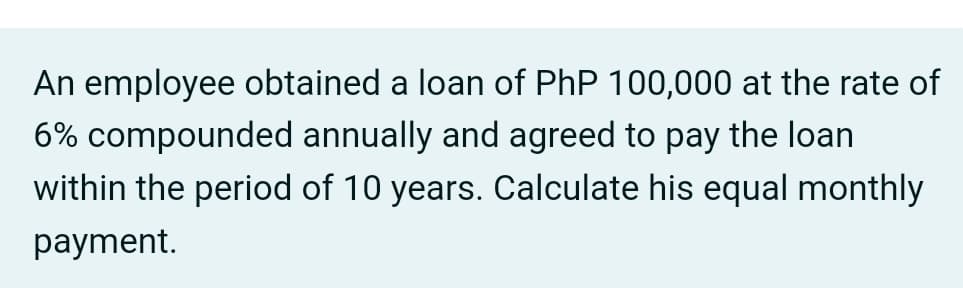 An employee obtained a loan of PhP 100,000 at the rate of
6% compounded annually and agreed to pay the loan
within the period of 10 years. Calculate his equal monthly
payment.
