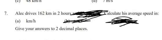 7.
Alec drives 162 km in 2 hours a
Calculate his average speed in:
(a) km/h
Give your answers to 2 decimal places.
