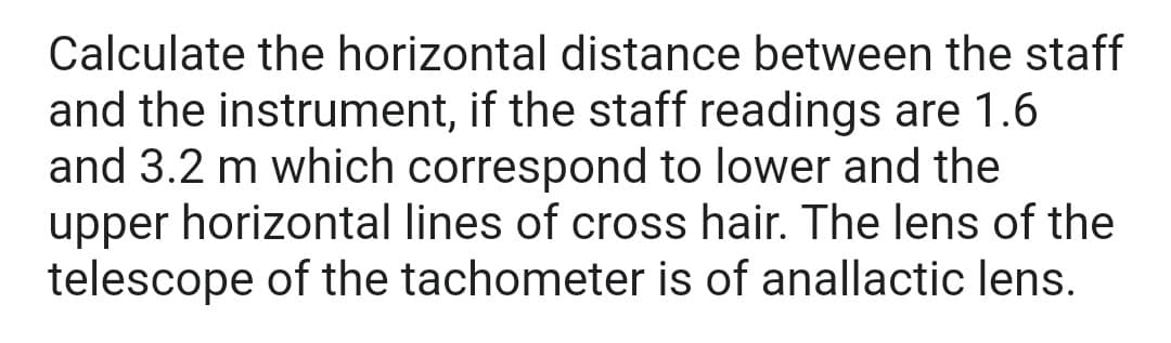 Calculate the horizontal distance between the staff
and the instrument, if the staff readings are 1.6
and 3.2 m which correspond to lower and the
upper horizontal lines of cross hair. The lens of the
telescope of the tachometer is of anallactic lens.