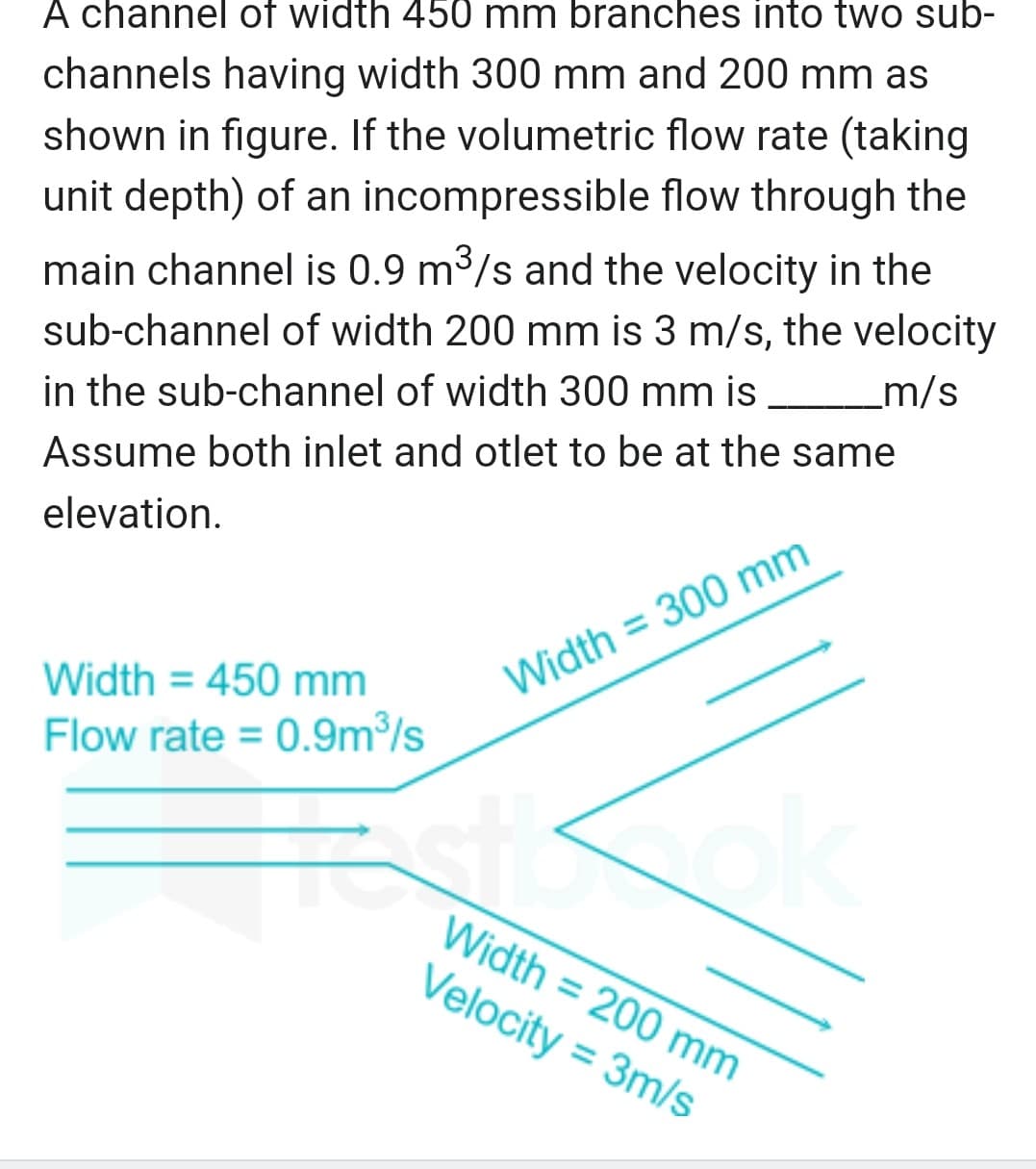 A channel of width 450 mm branches into two sub-
channels having width 300 mm and 200 mm as
shown in figure. If the volumetric flow rate (taking
unit depth) of an incompressible flow through the
main channel is 0.9 m³/s and the velocity in the
sub-channel of width 200 mm is 3 m/s, the velocity
in the sub-channel of width 300 mm is ____________m/s
Assume both inlet and otlet to be at the same
elevation.
Width = 450 mm
Flow rate = 0.9m³/s
Width = 300 mm
5
Width = 200 mm
Velocity = 3m/s