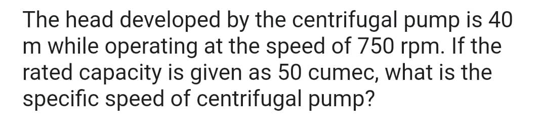 The head developed by the centrifugal pump is 40
m while operating at the speed of 750 rpm. If the
rated capacity is given as 50 cumec, what is the
specific speed of centrifugal pump?