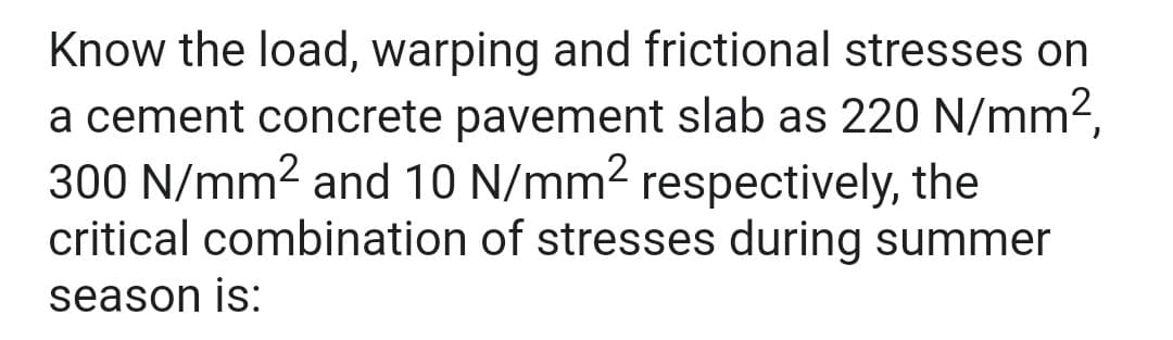 Know the load, warping and frictional stresses on
a cement concrete pavement slab as 220 N/mm²,
300 N/mm² and 10 N/mm² respectively, the
critical combination of stresses during summer
season is: