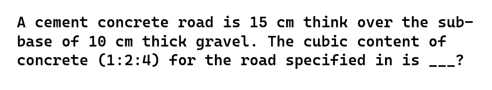 A cement concrete road is 15 cm think over the sub-
base of 10 cm thick gravel. The cubic content of
concrete (1:2:4) for the road specified in is ?