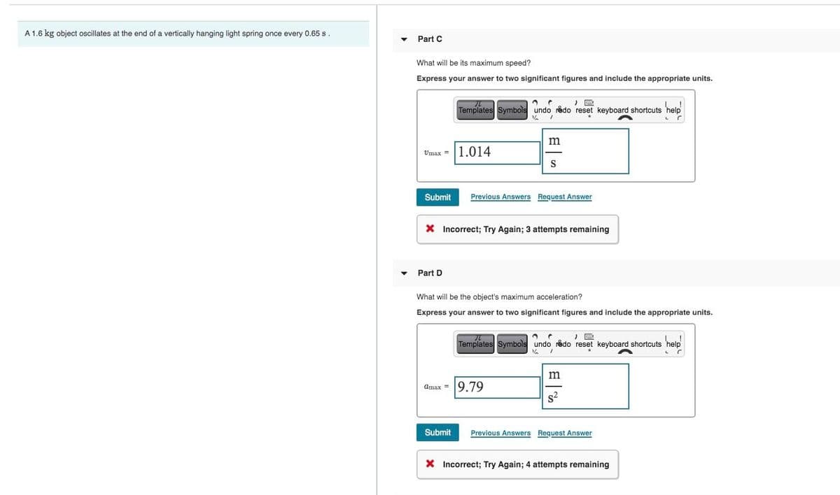 A 1.6 kg object oscillates at the end of a vertically hanging light spring once every 0.65 s.
Part C
What will be its maximum speed?
Express your answer to two significant figures and include the appropriate units.
,
Templates Symbols undo redo reset keyboard shortcuts 'help'
Submit
1.014
%
m
S
Previous Answers Request Answer
* Incorrect; Try Again; 3 attempts remaining
Part D
What will be the object's maximum acceleration?
Express your answer to two significant figures and include the appropriate units.
,
Templates Symbols undo redo reset keyboard shortcuts 'help'
Omax =
9.79
m
Submit
Previous Answers Request Answer
Incorrect; Try Again; 4 attempts remaining
L