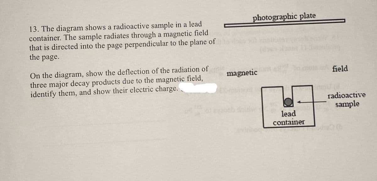 13. The diagram shows a radioactive sample in a lead
container. The sample radiates through a magnetic field
that is directed into the page perpendicular to the plane of
the page.
On the diagram, show the deflection of the radiation of
three major decay products due to the magnetic field,
identify them, and show their electric charge.
magnetic
photographic plate
field
radioactive
lead
container
sample