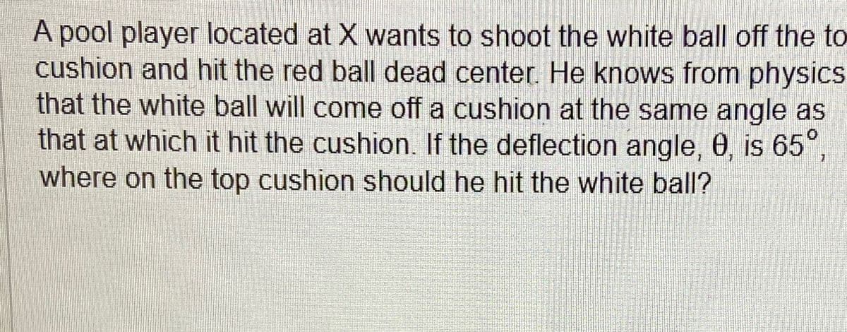 A pool player located at X wants to shoot the white ball off the to
cushion and hit the red ball dead center. He knows from physics
that the white ball will come off a cushion at the same angle as
that at which it hit the cushion. If the deflection angle, 0, is 65°,
where on the top cushion should he hit the white ball?
