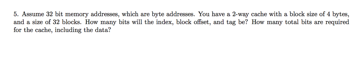 5. Assume 32 bit memory addresses, which are byte addresses. You have a 2-way cache with a block size of 4 bytes,
and a size of 32 blocks. How many bits will the index, block offset, and tag be? How many total bits are required
for the cache, including the data?
