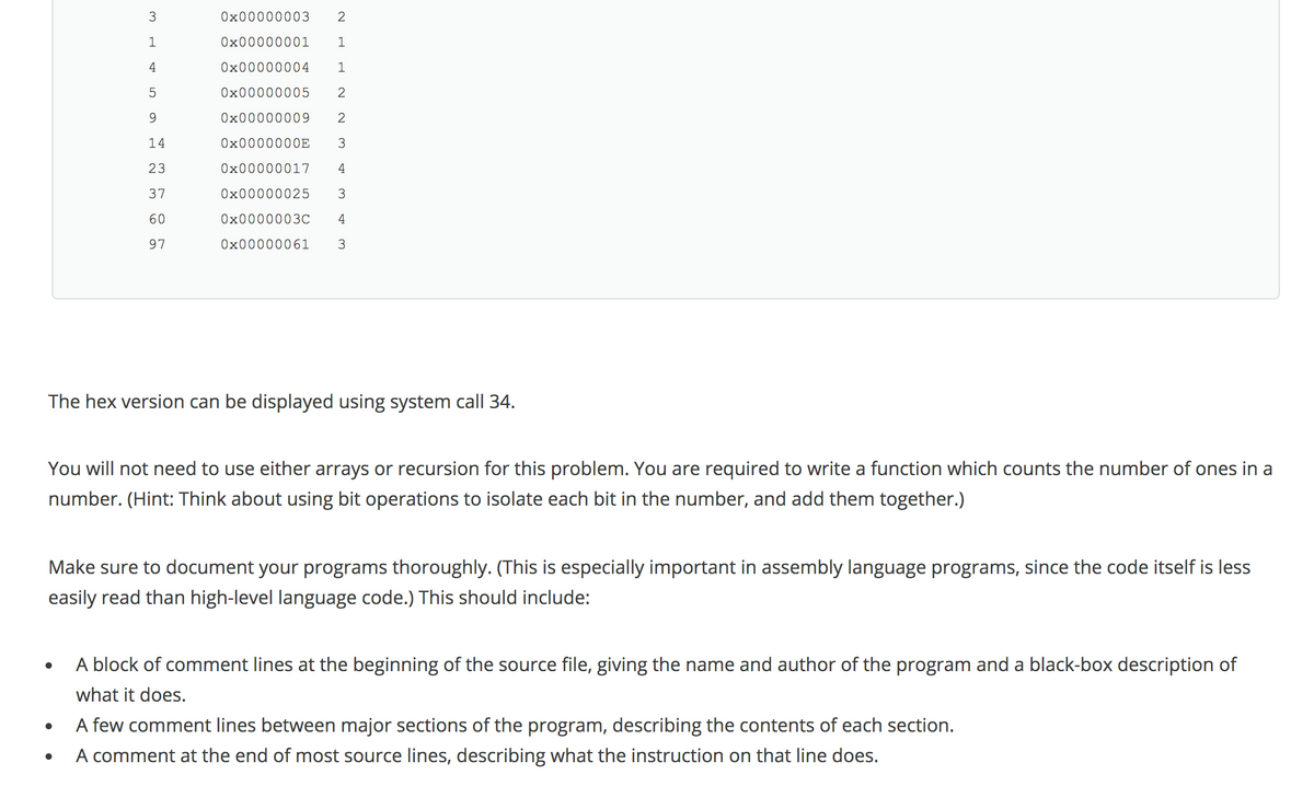 Ox00000003
2
0x00000001
4
0x00000004
5
0x00000005
2
9
Ox00000009
2
14
O×0000000E
23
0x00000017
4
37
Ox00000025
3
60
Ox0000003C
4
97
Ox00000061
The hex version can be displayed using system call 34.
You will not need to use either arrays or recursion for this problem. You are required to write a function which counts the number of ones in a
number. (Hint: Think about using bit operations to isolate each bit in the number, and add them together.)
Make sure to document your programs thoroughly. (This is especially important in assembly language programs, since the code itself is less
easily read than high-level language code.) This should include:
A block of comment lines at the beginning of the source file, giving the name and author of the program and a black-box description of
what it does.
A few comment lines between major sections of the program, describing the contents of each section.
A comment at the end of most source lines, describing what the instruction on that line does.
