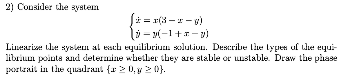 2) Consider the system
= x (3 − x - y)
=y(−1+x−y)
Linearize the system at each equilibrium solution. Describe the types of the equi-
librium points and determine whether they are stable or unstable. Draw the phase
portrait in the quadrant {x ≥ 0, y ≥ 0}.