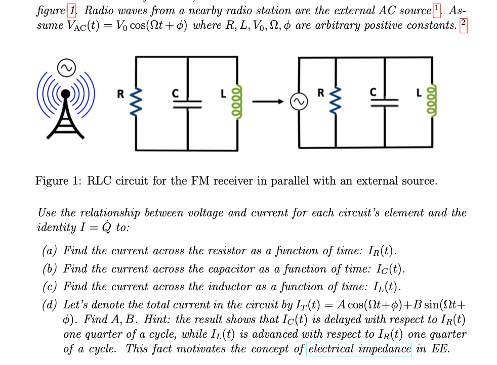 figure 1. Radio waves from a nearby radio station are the external AC source 1 As-
sume Vac(t) = V₁ cos(Nt+) where R, L, Vo, N, & are arbitrary positive constants. 2
R
0000
0000
Figure 1: RLC circuit for the FM receiver in parallel with an external source.
Use the relationship between voltage and current for each circuit's element and the
identity I
Q to:
=
(a) Find the current across the resistor as a function of time: IR(t).
(b) Find the current across the capacitor as a function of time: Ic(t).
(c) Find the current across the inductor as a function of time: IL(t).
(d) Let's denote the total current in the circuit by IȚ(t) A cos(Nt+)+B sin(Nt+
6). Find A, B. Hint: the result shows that Ic(t) is delayed with respect to Ir(t)
one quarter of a cycle, while IL(t) is advanced with respect to Ir(t) one quarter
of a cycle. This fact motivates the concept of electrical impedance in EE.