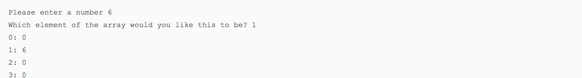 **User Input and Array Indexing Example**

- **Prompt:** Please enter a number 6

- **Query:** Which element of the array would you like this to be? 1

The following illustrates the state of the array:

- Index 0: 0
- Index 1: 6
- Index 2: 0
- Index 3: 0

In this example, the user is prompted to enter a number which they choose to be 6. They are then asked to select which element in an array they would like this number to be assigned to. The user selects index 1. As a result, the array is updated to:

\[0, 6, 0, 0\]

This demonstrates assigning user input to a specific position within an array.