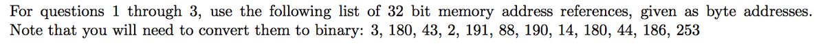 For questions 1 through 3, use the following list of 32 bit memory address references, given as byte addresses.
Note that you will need to convert them to binary: 3, 180, 43, 2, 191, 88, 190, 14, 180, 44, 186, 253
