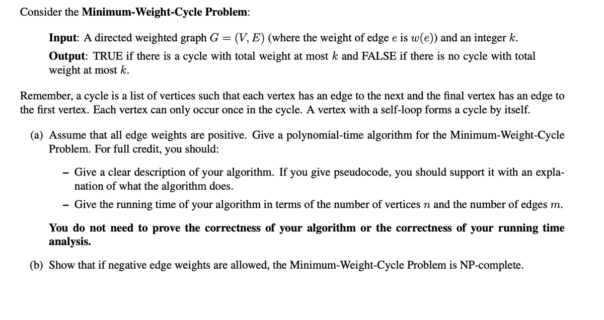 Consider the Minimum-Weight-Cycle Problem:
Input: A directed weighted graph G =
:(V, E) (where the weight of edge e is w(e)) and an integer k.
Output: TRUE if there is a cycle with total weight at most k and FALSE if there is no cycle with total
weight at most k.
Remember, a cycle is a list of vertices such that each vertex has an edge to the next and the final vertex has an edge to
the first vertex. Each vertex can only occur once in the cycle. A vertex with a self-loop forms a cycle by itself.
(a) Assume that all edge weights are positive. Give a polynomial-time algorithm for the Minimum-Weight-Cycle
Problem. For full credit,
you
should:
Give a clear description of your algorithm. If you give pseudocode, you should support it with an expla-
nation of what the algorithm does.
Give the running time of your algorithm in terms of the number of vertices n and the number of edges m.
-
You do not need to prove the correctness of your algorithm or the correctness of your running time
analysis.
(b) Show that if negative edge weights are allowed, the Minimum-Weight-Cycle Problem is NP-complete.
