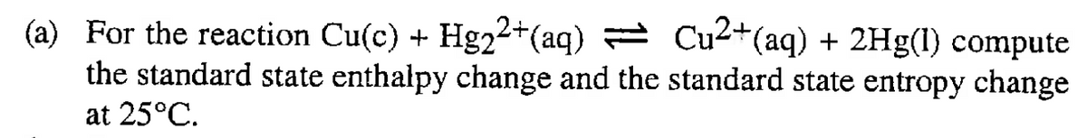 (a) For the reaction Cu(c) + Hg22+(aq) Cu2+(aq) + 2Hg(1) compute
the standard state enthalpy change and the standard state entropy change
at 25°C.
