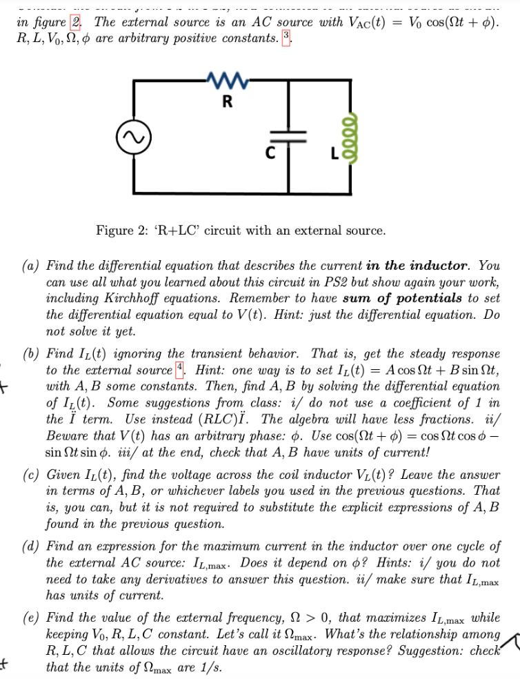 +
t
in figure 2.
R, L, Vo,,
The external source is an AC source with VAC(t)
are arbitrary positive constants. 3.
R
eeee
=
Vo cos(nt +).
Figure 2: 'R+LC' circuit with an external source.
(a) Find the differential equation that describes the current in the inductor. You
can use all what you learned about this circuit in PS2 but show again your work,
including Kirchhoff equations. Remember to have sum of potentials to set
the differential equation equal to V(t). Hint: just the differential equation. Do
not solve it yet.
(b) Find IL(t) ignoring the transient behavior. That is, get the steady response
to the external source. Hint: one way is to set IL(t) = A cos Nt+ B sin Nt,
with A, B some constants. Then, find A, B by solving the differential equation
of IL(t). Some suggestions from class: i/ do not use a coefficient of 1 in
the Ï term. Use instead (RLC)Ï. The algebra will have less fractions. ii/
Beware that V(t) has an arbitrary phase: o. Use cos(Nt+) = cos Nt cos 6 -
sin Nt sin o. iii/ at the end, check that A, B have units of current!
(c) Given IL(t), find the voltage across the coil inductor V₁(t)? Leave the answer
in terms of A, B, or whichever labels you used in the previous questions. That
is, you can, but it is not required to substitute the explicit expressions of A, B
found in the previous question.
(d) Find an expression for the maximum current in the inductor over one cycle of
the external AC source: IL,max. Does it depend on o? Hints: i/ you do not
need to take any derivatives to answer this question. ii/ make sure that IL,max
has units of current.
(e) Find the value of the external frequency, > 0, that maximizes IL,max while
keeping Vo, R, L, C constant. Let's call it max. What's the relationship among
R, L, C that allows the circuit have an oscillatory response? Suggestion: check
that the units of max are 1/s.