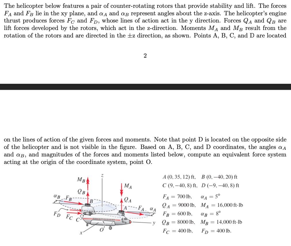 The helicopter below features a pair of counter-rotating rotors that provide stability and lift. The forces
FA and FB lie in the xy plane, and aд and a represent angles about the z-axis. The helicopter's engine
thrust produces forces Fc and FD, whose lines of action act in the y direction. Forces QA and QB are
lift forces developed by the rotors, which act in the z-direction. Moments MA and M³ result from the
rotation of the rotors and are directed in the ±z direction, as shown. Points A, B, C, and are located
on the lines of action of the given forces and moments. Note that point D is located on the opposite side
of the helicopter and is not visible in the figure. Based on A, B, C, and D coordinates, the angles a
and ag, and magnitudes of the forces and moments listed below, compute an equivalent force system
acting at the origin of the coordinate system, point O.
αB FB
MB
QB
Fp Fc C
B
2
MA
LA
FA, VA
y
A (0, 35, 12) ft,
C (9,-40, 8) ft,
FA = 700 lb,
2A = 9000 lb,
FB = 600 lb,
QB = 8000 lb,
Fc = 400 lb,
B (0, -40, 20) ft
D (-9,-40, 8) ft
aA = 5°
MA = 16,000 ft-lb
αB = 8⁰
MB = 14,000 ft-lb
FD = 400 lb.