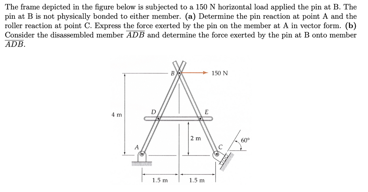 The frame depicted in the figure below is subjected to a 150 N horizontal load applied the pin at B. The
pin at B is not physically bonded to either member. (a) Determine the pin reaction at point A and the
roller reaction at point C. Express the force exerted by the pin on the member at A in vector form. (b)
Consider the disassembled member ADB and determine the force exerted by the pin at B onto member
ADB.
4 m
A
EXPEYCAL
D
1.5 m
B
2 m
E
1.5 m
150 N
000
60°