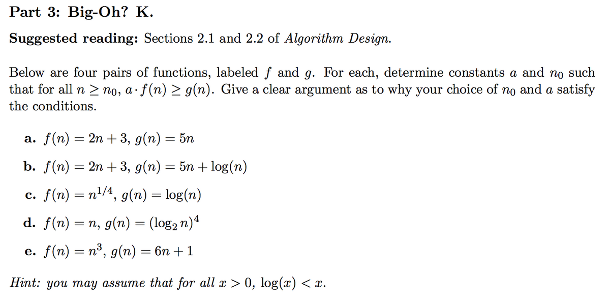 Part 3: Big-Oh? K.
Suggested reading: Sections 2.1 and 2.2 of Algorithm Design.
Below are four pairs of functions, labeled f and g. For each, determine constants a and no such
that for all n > no, a· f(n) > g(n). Give a clear argument as to why your choice of no and a satisfy
the conditions.
а. f(n) —
2n + 3, g(n) = 5n
b. f(n) = 2n + 3, g(n) = 5n + log(n)
с. f(n) %3D п1/4, g(n) %3 1og(n)
=
d. f(n) %3D п, д(n) %3 (log2 n)4
е. f(n) — п3, g(n) — 6п + 1
= n
Hint: you may assume that for all x > 0, log(x) < x.
