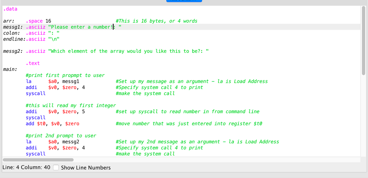 .data
arr:
space 16
#This is 16 bytes, or 4 words
messg1: .asciiz "Please enter a number!:
colon:
asciiz ": "
endline:.asciiz "\n"
messg2: .asciiz "Which element of the array would you like this to be?: "
.text
main:
#print first propmpt to user
$a0, messg1
$v0, $zero, 4
la
la is Load Address
#Set up my message as an argument
#Specify system call 4 to print
#make the system call
addi
syscall
#this will read my first integer
$v0, $zero, 5
addi
#set up syscall to read number in from command line
syscall
add $t0, $v0, $zero
#move number that was just entered into register $t0
#print 2nd prompt to user
$a0, messg2
$v0, $zero, 4
#Set up my 2nd message as an argument - la is Load Address
#Specify system call 4 to print
#make the system call
la
addi
syscall
Line: 4 Column: 40
Show Line Numbers
