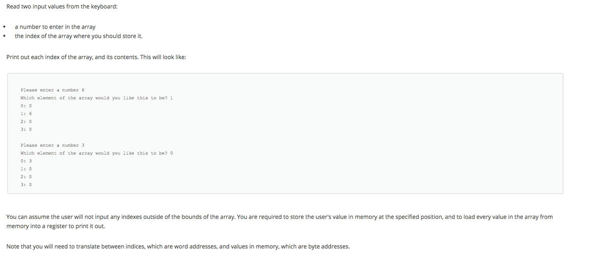 Read two input values from the keyboard:
a number to enter in the array
the index of the array where you should store it.
Print out each index of the array, and its contents. This will look like:
Please enter a number 6
Which element of the array would you like this to be? 1
0: 0
1: 6
2: 0
3: 0
Please enter a number 3
Which element of the array would you like this to be? 0
0: 3
1: 0
2: 0
3: 0
You can assume the user will not input any indexes outside of the bounds of the array. You are required to store the user's value in memory at the specified position, and to load every value in the array from
memory into a register to print it out.
Note that you will need to translate between indices, which are word addresses, and values in memory, which are byte addresses.
