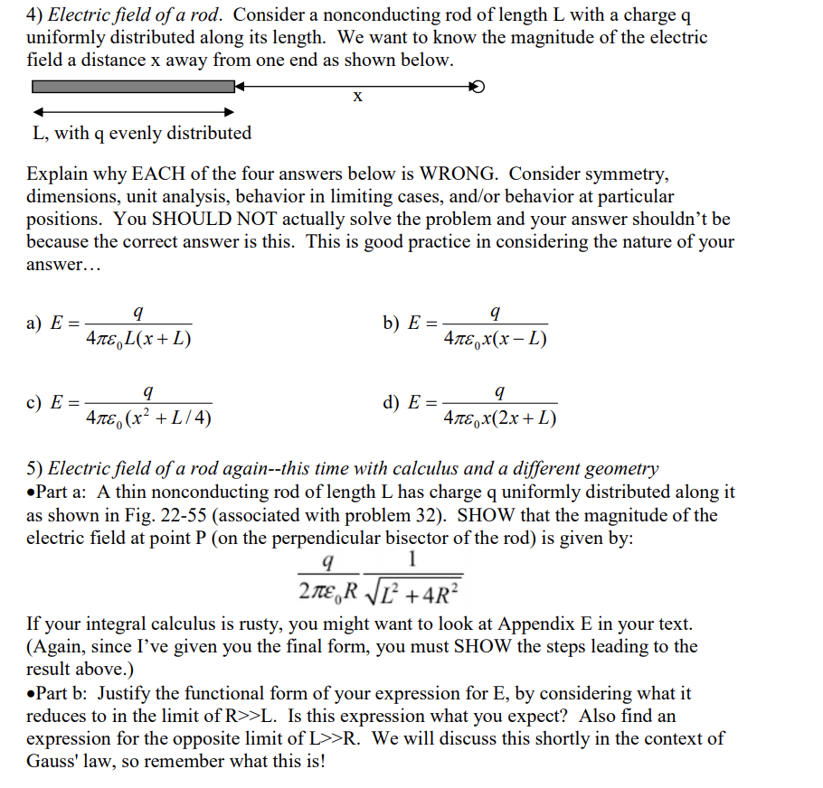 4) Electric field of a rod. Consider a nonconducting rod of length L with a charge q
uniformly distributed along its length. We want to know the magnitude of the electric
field a distance x away from one end as shown below.
X
L, with q evenly distributed
Explain why EACH of the four answers below is WRONG. Consider symmetry,
dimensions, unit analysis, behavior in limiting cases, and/or behavior at particular
positions. You SHOULD NOT actually solve the problem and your answer shouldn't be
because the correct answer is this. This is good practice in considering the nature of your
answer...
а) Е:
b) E =
4πε, L(x + L)
4TE,x(x – L)
c) E =
d) E =
4л, (х? + L/4)
4лєрх(2х + L)
5) Electric field of a rod again--this time with calculus and a different geometry
•Part a: A thin nonconducting rod of length L has charge q uniformly distributed along it
as shown in Fig. 22-55 (associated with problem 32). SHOW that the magnitude of the
electric field at point P (on the perpendicular bisector of the rod) is given by:
1
2 TE,R JĽ² +4R²
If your integral calculus is rusty, you might want to look at Appendix E in your text.
(Again, since I've given you the final form, you must SHOW the steps leading to the
result above.)
•Part b: Justify the functional form of your expression for E, by considering what it
reduces to in the limit of R>>L. Is this expression what you expect? Also find an
expression for the opposite limit of L>>R. We will discuss this shortly in the context of
Gauss' law, so remember what this is!
