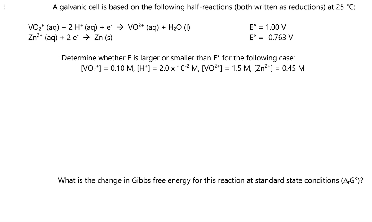 A galvanic cell is based on the following half-reactions (both written as reductions) at 25 °C:
E° = 1.00 V
VO₂+ (aq) + 2 H+ (aq) + e¯ ⇒ VO²+ (aq) + H₂O (1)
Zn²+ (aq) + 2e → Zn (s)
E° = -0.763 V
Determine whether E is larger or smaller than Eº for the following case:
[VO₂+] = 0.10 M, [H†] = 2.0 × 10˚² M, [VO²+] = 1.5 M, [Zn²+] = 0.45 M
What is the change in Gibbs free energy for this reaction at standard state conditions (A,Gº)?