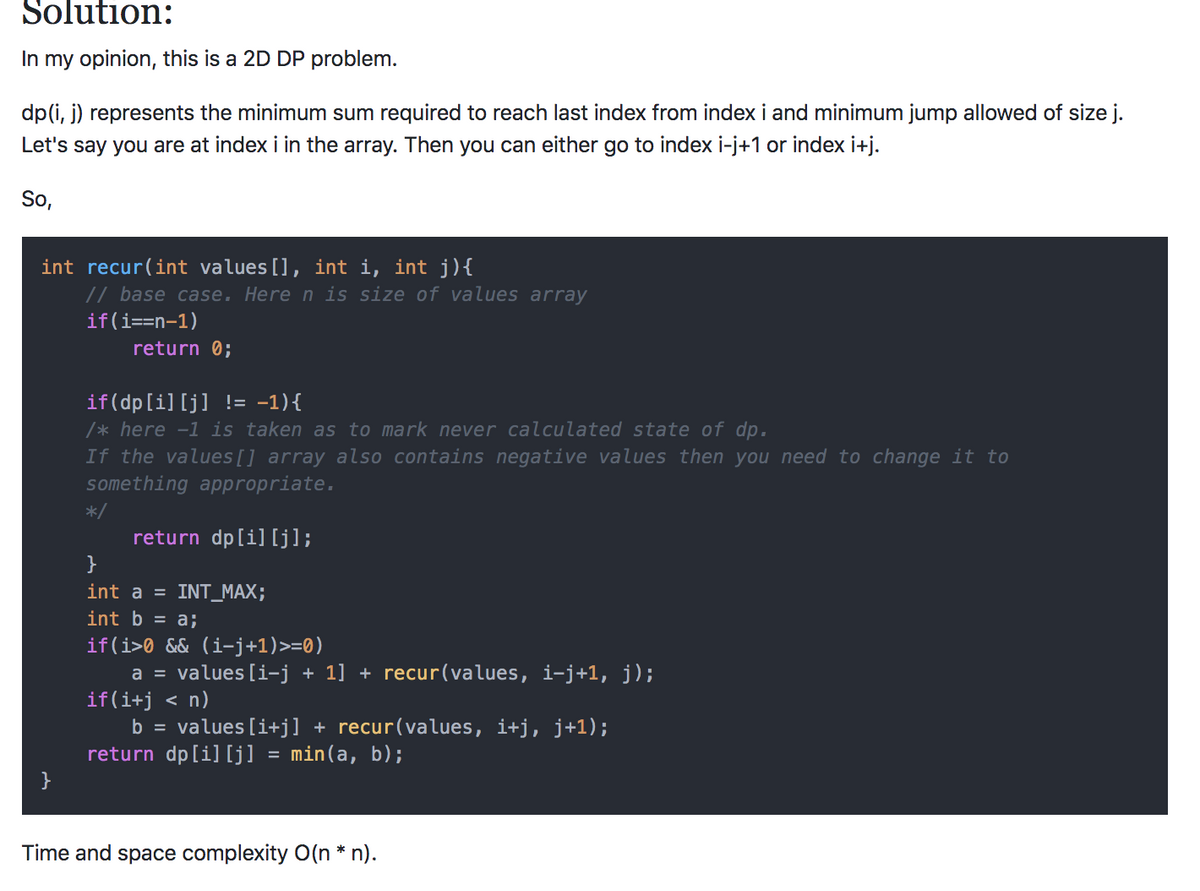 Solution:
In my opinion, this is a 2D DP problem.
dp(i, j) represents the minimum sum required to reach last index from index i and minimum jump allowed of size j.
Let's say you are at index i in the array. Then you can either go to index i-j+1 or index i+j.
So,
int recur(int values[], int i, int j){
// base case. Here n is size of values array
if(i==n-1)
return 0;
if(dp[i] [j] != -1){
/* here -1 is taken as to mark never calculated state of dp.
If the values[] array also contains negative values then you need to change it to
something appropriate.
*/
return dp[i] [j];
}
int a = INT_MAX;
int b = a;
if(i>0 && (i-j+1)>=0)
a = values [i-j
if(i+j < n)
b = values [i+j] + recur(values, i+j, j+1);
return dp[i] [j] = min(a, b);
+ 1] + recur(values, i-j+1, j);
Time and space complexity O(n * n).
