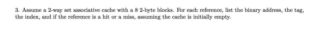 3. Assume a 2-way set associative cache with a 8 2-byte blocks. For each reference, list the binary address, the tag,
the index, and if the reference is a hit or a miss, assuming the cache is initially empty.
