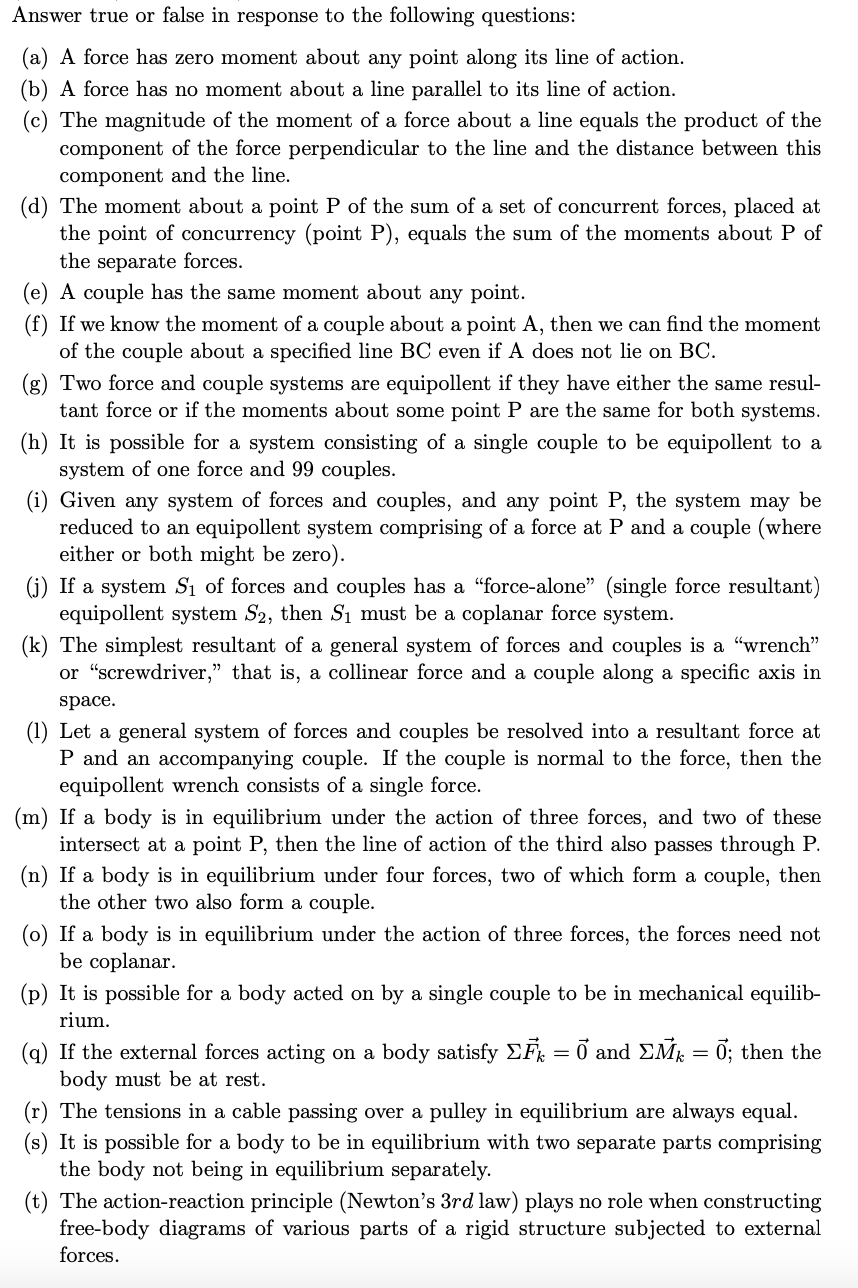 Answer true or false in response to the following questions:
(a) A force has zero moment about any point along its line of action.
(b) A force has no moment about a line parallel to its line of action.
(c) The magnitude of the moment of a force about a line equals the product of the
component of the force perpendicular to the line and the distance between this
component and the line.
(d) The moment about a point P of the sum of a set of concurrent forces, placed at
the point of concurrency (point P), equals the sum of the moments about P of
the separate forces.
(e) A couple has the same moment about any point.
(f) If we know the moment of a couple about a point A, then we can find the moment
of the couple about a specified line BC even if A does not lie on BC.
(g) Two force and couple systems are equipollent if they have either the same resul-
tant force or if the moments about some point P are the same for both systems.
(h) It is possible for a system consisting of a single couple to be equipollent to a
system of one force and 99 couples.
(i) Given any system of forces and couples, and any point P, the system may be
reduced to an equipollent system comprising of a force at P and a couple (where
either or both might be zero).
(j) If a system S₁ of forces and couples has a "force-alone" (single force resultant)
equipollent system S2, then S₁ must be a coplanar force system.
(k) The simplest resultant of a general system of forces and couples is a "wrench"
or "screwdriver," that is, a collinear force and a couple along a specific axis in
space.
(1) Let a general system of forces and couples be resolved into a resultant force at
P and an accompanying couple. If the couple is normal to the force, then the
equipollent wrench consists of a single force.
(m) If a body is in equilibrium under the action of three forces, and two of these
intersect at a point P, then the line of action of the third also passes through P.
(n) If a body equilibrium und four forces, two of which for a couple, then
the other two also form a couple.
(o) If a body is in equilibrium under the action of three forces, the forces need not
be coplanar.
(p) It is possible for a body acted on by a single couple to be in mechanical equilib-
rium.
(q) If the external forces acting on a body satisfy ΣF = 0 and ΣMk = 0; then the
body must be at rest.
(r) The tensions in a cable passing over a pulley in equilibrium are always equal.
(s) It is possible for a body to be in equilibrium with two separate parts comprising
the body not being in equilibrium separately.
(t) The action-reaction principle (Newton's 3rd law) plays no role when constructing
free-body diagrams of various parts of a rigid structure subjected to external
forces.